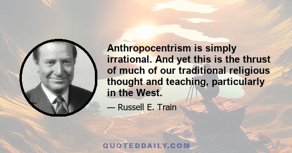 Anthropocentrism is simply irrational. And yet this is the thrust of much of our traditional religious thought and teaching, particularly in the West.