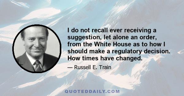 I do not recall ever receiving a suggestion, let alone an order, from the White House as to how I should make a regulatory decision. How times have changed.