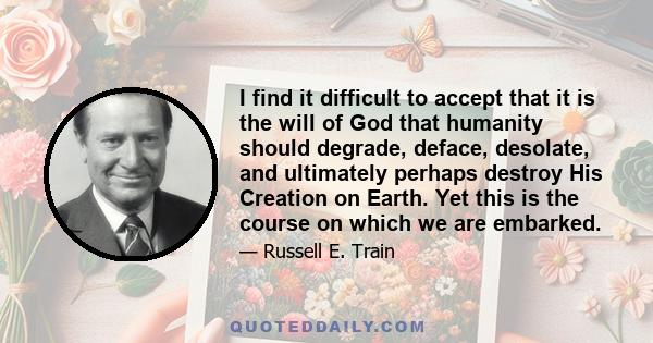 I find it difficult to accept that it is the will of God that humanity should degrade, deface, desolate, and ultimately perhaps destroy His Creation on Earth. Yet this is the course on which we are embarked.