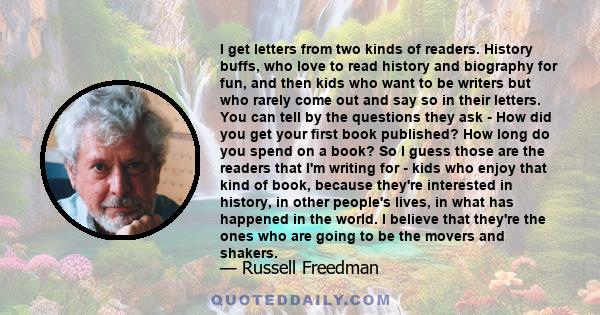 I get letters from two kinds of readers. History buffs, who love to read history and biography for fun, and then kids who want to be writers but who rarely come out and say so in their letters. You can tell by the