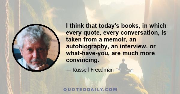 I think that today's books, in which every quote, every conversation, is taken from a memoir, an autobiography, an interview, or what-have-you, are much more convincing.