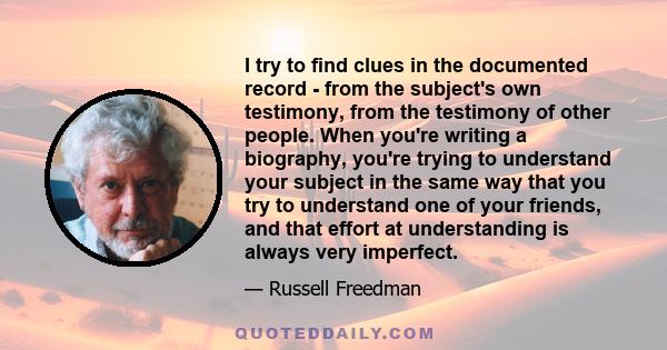 I try to ﬁnd clues in the documented record - from the subject's own testimony, from the testimony of other people. When you're writing a biography, you're trying to understand your subject in the same way that you try