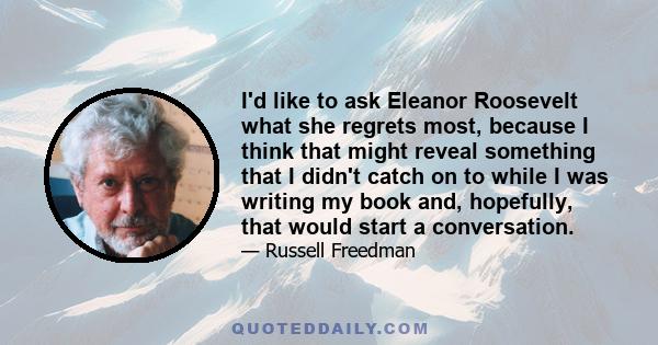 I'd like to ask Eleanor Roosevelt what she regrets most, because I think that might reveal something that I didn't catch on to while I was writing my book and, hopefully, that would start a conversation.