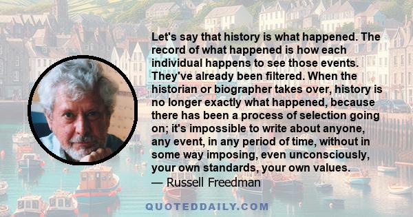 Let's say that history is what happened. The record of what happened is how each individual happens to see those events. They've already been ﬁltered. When the historian or biographer takes over, history is no longer