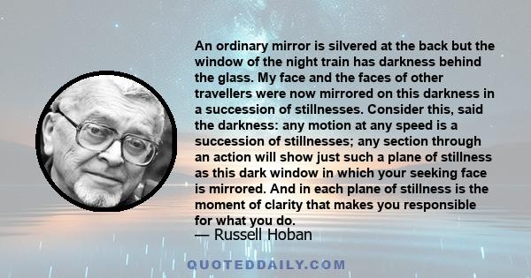 An ordinary mirror is silvered at the back but the window of the night train has darkness behind the glass. My face and the faces of other travellers were now mirrored on this darkness in a succession of stillnesses.