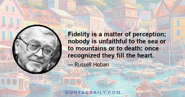 Fidelity is a matter of perception; nobody is unfaithful to the sea or to mountains or to death: once recognized they fill the heart.