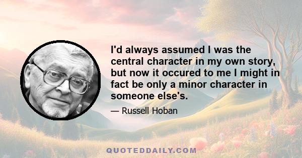 I'd always assumed I was the central character in my own story, but now it occured to me I might in fact be only a minor character in someone else's.