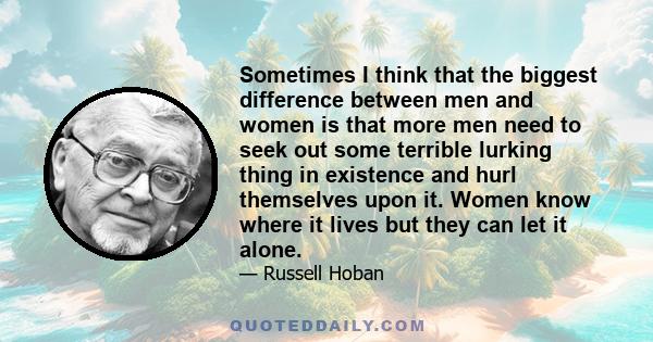 Sometimes I think that the biggest difference between men and women is that more men need to seek out some terrible lurking thing in existence and hurl themselves upon it. Women know where it lives but they can let it