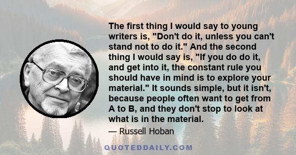 The first thing I would say to young writers is, Don't do it, unless you can't stand not to do it. And the second thing I would say is, If you do do it, and get into it, the constant rule you should have in mind is to