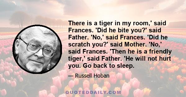 There is a tiger in my room,' said Frances. 'Did he bite you?' said Father. 'No,' said Frances. 'Did he scratch you?' said Mother. 'No,' said Frances. 'Then he is a friendly tiger,' said Father. 'He will not hurt you.