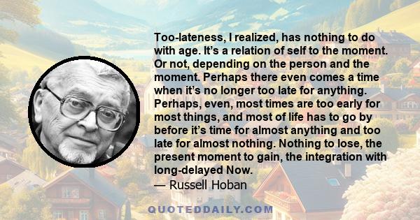 Too-lateness, I realized, has nothing to do with age. It’s a relation of self to the moment. Or not, depending on the person and the moment. Perhaps there even comes a time when it’s no longer too late for anything.