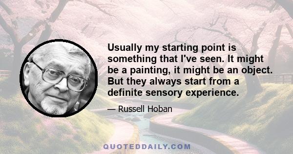 Usually my starting point is something that I've seen. It might be a painting, it might be an object. But they always start from a definite sensory experience.