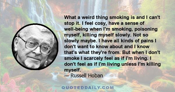 What a weird thing smoking is and I can't stop it. I feel cosy, have a sense of well-being when I'm smoking, poisoning myself, killing myself slowly. Not so slowly maybe. I have all kinds of pains I don't want to know