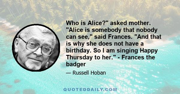 Who is Alice? asked mother. Alice is somebody that nobody can see, said Frances. And that is why she does not have a birthday. So I am singing Happy Thursday to her. - Frances the badger