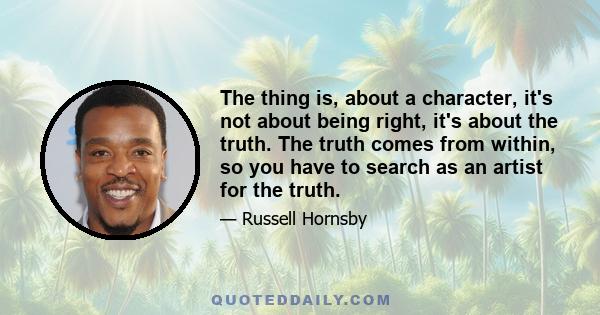 The thing is, about a character, it's not about being right, it's about the truth. The truth comes from within, so you have to search as an artist for the truth.