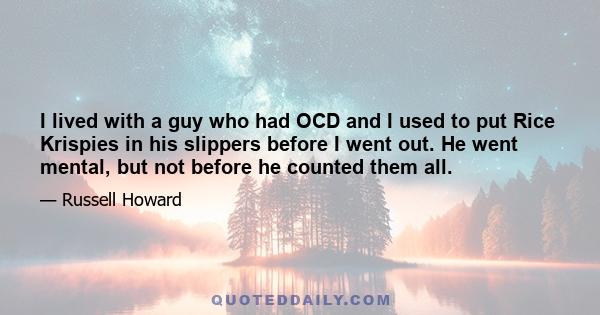 I lived with a guy who had OCD and I used to put Rice Krispies in his slippers before I went out. He went mental, but not before he counted them all.