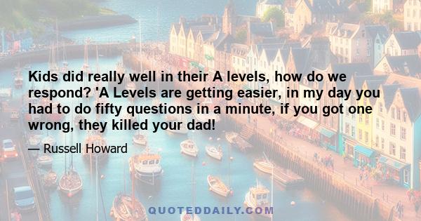 Kids did really well in their A levels, how do we respond? 'A Levels are getting easier, in my day you had to do fifty questions in a minute, if you got one wrong, they killed your dad!