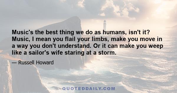 Music's the best thing we do as humans, isn't it? Music, I mean you flail your limbs, make you move in a way you don't understand. Or it can make you weep like a sailor's wife staring at a storm.