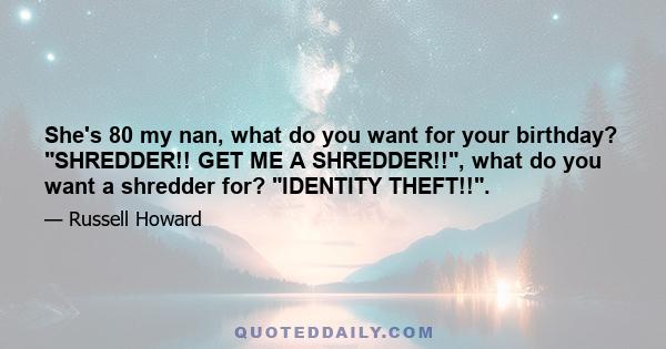 She's 80 my nan, what do you want for your birthday? SHREDDER!! GET ME A SHREDDER!!, what do you want a shredder for? IDENTITY THEFT!!.