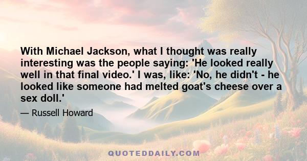 With Michael Jackson, what I thought was really interesting was the people saying: 'He looked really well in that final video.' I was, like: 'No, he didn't - he looked like someone had melted goat's cheese over a sex