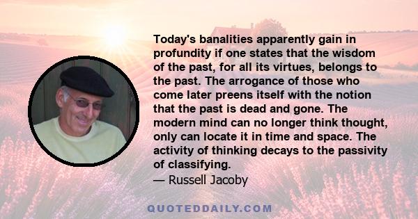 Today's banalities apparently gain in profundity if one states that the wisdom of the past, for all its virtues, belongs to the past. The arrogance of those who come later preens itself with the notion that the past is