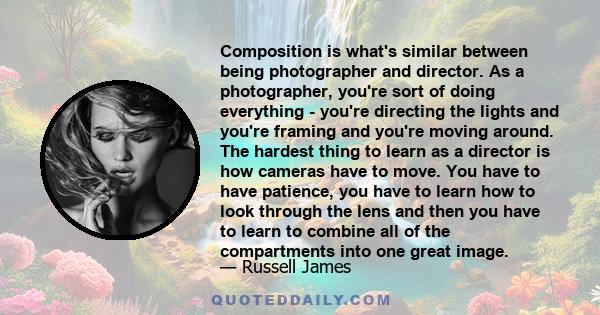Composition is what's similar between being photographer and director. As a photographer, you're sort of doing everything - you're directing the lights and you're framing and you're moving around. The hardest thing to