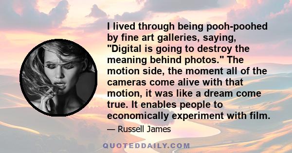 I lived through being pooh-poohed by fine art galleries, saying, Digital is going to destroy the meaning behind photos. The motion side, the moment all of the cameras come alive with that motion, it was like a dream