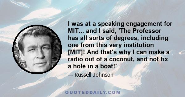 I was at a speaking engagement for MIT... and I said, 'The Professor has all sorts of degrees, including one from this very institution [MIT]! And that's why I can make a radio out of a coconut, and not fix a hole in a