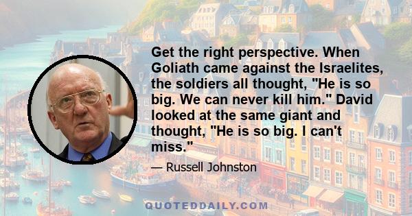 Get the right perspective. When Goliath came against the Israelites, the soldiers all thought, He is so big. We can never kill him. David looked at the same giant and thought, He is so big. I can't miss.