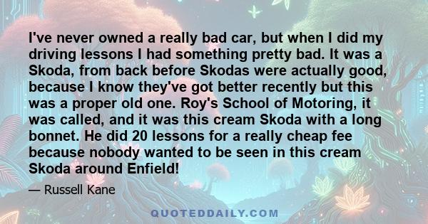 I've never owned a really bad car, but when I did my driving lessons I had something pretty bad. It was a Skoda, from back before Skodas were actually good, because I know they've got better recently but this was a