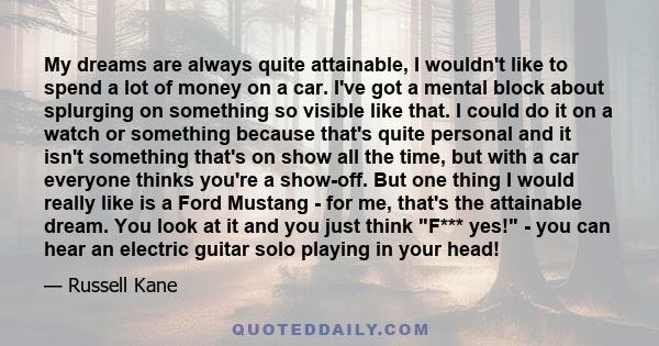 My dreams are always quite attainable, I wouldn't like to spend a lot of money on a car. I've got a mental block about splurging on something so visible like that. I could do it on a watch or something because that's