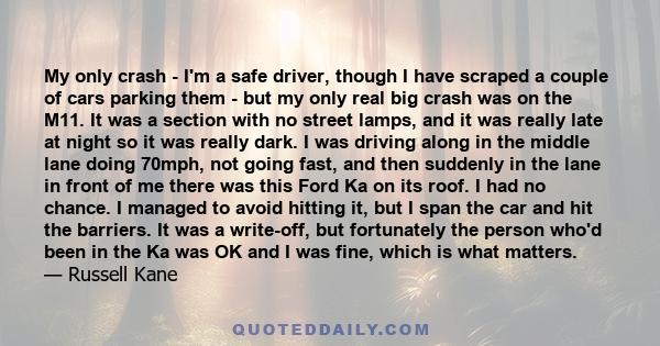 My only crash - I'm a safe driver, though I have scraped a couple of cars parking them - but my only real big crash was on the M11. It was a section with no street lamps, and it was really late at night so it was really 