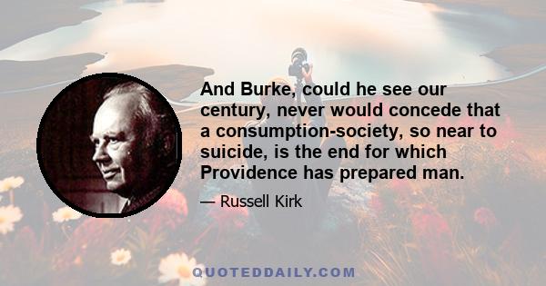 And Burke, could he see our century, never would concede that a consumption-society, so near to suicide, is the end for which Providence has prepared man.