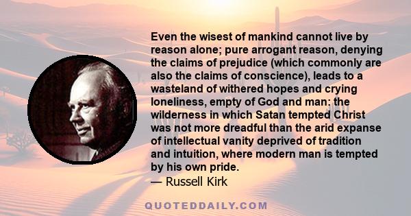 Even the wisest of mankind cannot live by reason alone; pure arrogant reason, denying the claims of prejudice (which commonly are also the claims of conscience), leads to a wasteland of withered hopes and crying