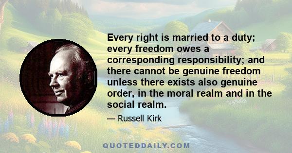 Every right is married to a duty; every freedom owes a corresponding responsibility; and there cannot be genuine freedom unless there exists also genuine order, in the moral realm and in the social realm.