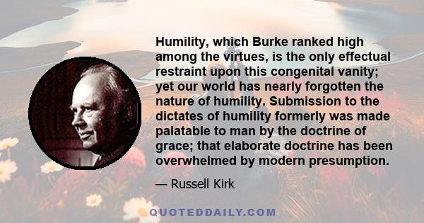 Humility, which Burke ranked high among the virtues, is the only effectual restraint upon this congenital vanity; yet our world has nearly forgotten the nature of humility. Submission to the dictates of humility