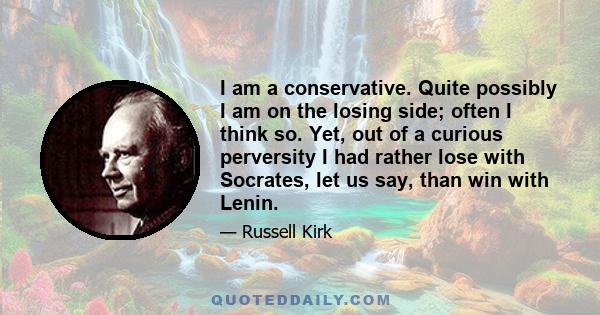 I am a conservative. Quite possibly I am on the losing side; often I think so. Yet, out of a curious perversity I had rather lose with Socrates, let us say, than win with Lenin.