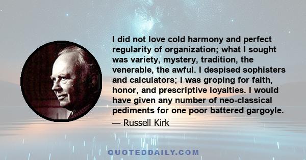 I did not love cold harmony and perfect regularity of organization; what I sought was variety, mystery, tradition, the venerable, the awful. I despised sophisters and calculators; I was groping for faith, honor, and