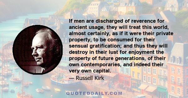 If men are discharged of reverence for ancient usage, they will treat this world, almost certainly, as if it were their private property, to be consumed for their sensual gratification; and thus they will destroy in