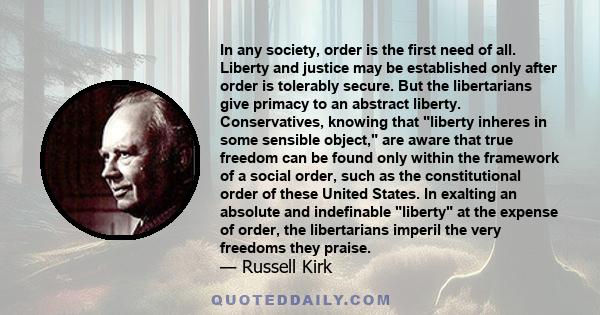 In any society, order is the first need of all. Liberty and justice may be established only after order is tolerably secure. But the libertarians give primacy to an abstract liberty. Conservatives, knowing that liberty