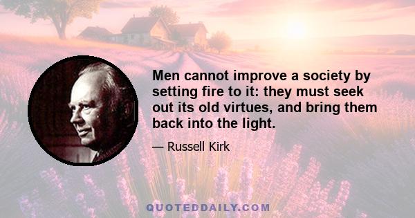 Men cannot improve a society by setting fire to it: they must seek out its old virtues, and bring them back into the light.