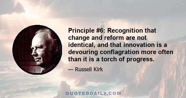 Principle #6: Recognition that change and reform are not identical, and that innovation is a devouring conflagration more often than it is a torch of progress.