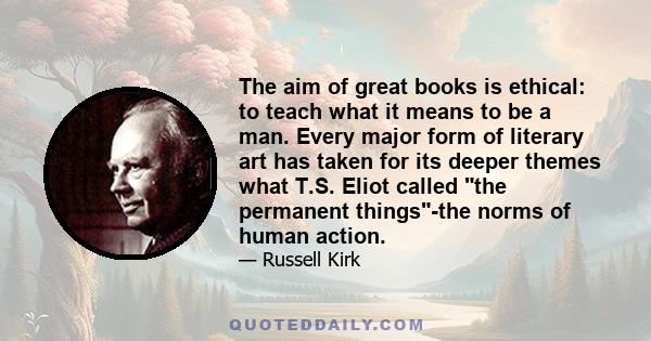 The aim of great books is ethical: to teach what it means to be a man. Every major form of literary art has taken for its deeper themes what T.S. Eliot called the permanent things-the norms of human action.