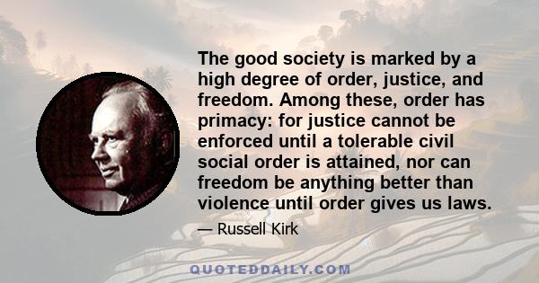 The good society is marked by a high degree of order, justice, and freedom. Among these, order has primacy: for justice cannot be enforced until a tolerable civil social order is attained, nor can freedom be anything