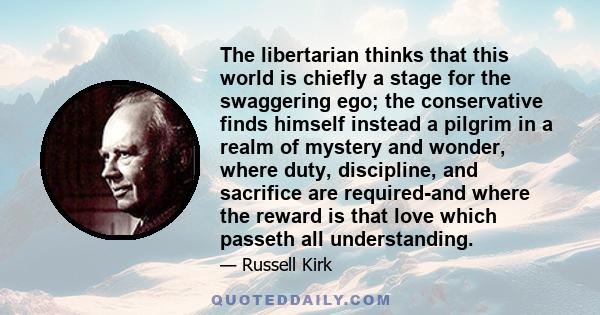 The libertarian thinks that this world is chiefly a stage for the swaggering ego; the conservative finds himself instead a pilgrim in a realm of mystery and wonder, where duty, discipline, and sacrifice are required-and 