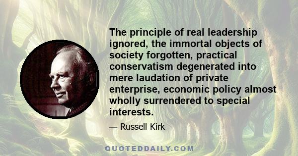 The principle of real leadership ignored, the immortal objects of society forgotten, practical conservatism degenerated into mere laudation of private enterprise, economic policy almost wholly surrendered to special