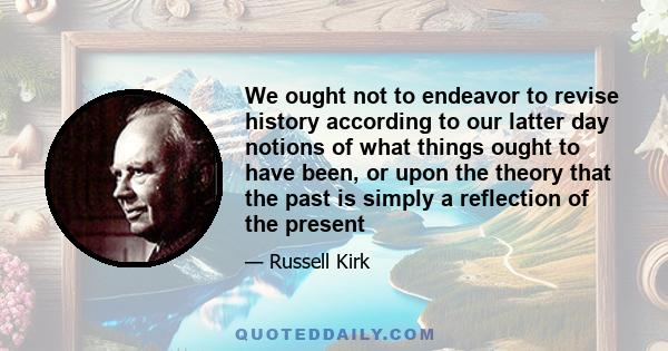 We ought not to endeavor to revise history according to our latter day notions of what things ought to have been, or upon the theory that the past is simply a reflection of the present