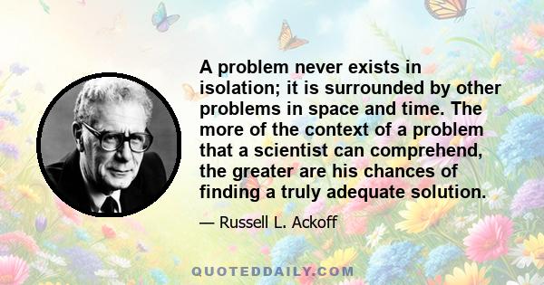 A problem never exists in isolation; it is surrounded by other problems in space and time. The more of the context of a problem that a scientist can comprehend, the greater are his chances of finding a truly adequate