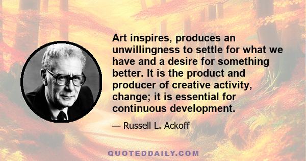 Art inspires, produces an unwillingness to settle for what we have and a desire for something better. It is the product and producer of creative activity, change; it is essential for continuous development.