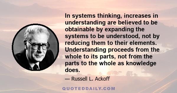 In systems thinking, increases in understanding are believed to be obtainable by expanding the systems to be understood, not by reducing them to their elements. Understanding proceeds from the whole to its parts, not